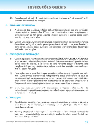 INSTRUÇÕES GERAIS


     4.5     Quando um ato cirúrgico for parte integrante de outro, valorar-se-á não o somatório do
             conjunto, mas apenas o ato principal.

5.   AUXILIARES DE CIRURGIA

     5.1     A valoração dos serviços prestados pelos médicos auxiliares dos atos cirúrgicos
             corresponderá ao percentual de 30% do porte do ato praticado pelo cirurgião para o
             primeiro auxiliar, de 20% para o segundo e terceiro auxiliares e, quando o caso exigir,
             também para o quarto auxiliar.

     5.2     Quando uma equipe, num mesmo ato cirúrgico, realizar mais de um procedimento, o número
             de auxiliares será igual ao previsto para o procedimento de maior porte, e a valoração do
             porte para os serviços desses auxiliares será calculada sobre a totalidade dos serviços
             realizados pelo cirurgião.

6.   CONDIÇÕES DE INTERNAÇÃO

     6.1     Quando o paciente voluntariamente internar-se em ACOMODAÇÕES HOSPITALARES
             SUPERIORES, diferentes das previstas no item 1.5 destas Instruções e do previsto em seu
             plano de saúde original, a valoração do porte referente aos procedimentos será
             complementada por negociação entre o paciente e o médico, servindo como referência o
             item 6.2 destas Instruções.

     6.2     Para os planos superiores ofertados por operadoras, diferentemente do previsto no citado
             item 1.5, fica prevista a valoração do porte pelo dobro de sua quantificação, nos casos de
             pacientes internados em apartamento ou quarto privativo, em “hospital-dia” ou UTI. Não
             estão sujeitos às condições deste item os atos médicos do capítulo IV (Diagnósticos e
             Terapêuticos), exceto quando previstos em observações específicas do capítulo.

     6.3     Eventuais acordos operacionais entre operadoras de serviços de saúde e hospitais não
             podem diminuir a quantificação dos portes estabelecidos para equipe médica, observados
             os itens acima (6.1 e 6.2).

7.   APLICAÇÃO

     7.1     As solicitações, autorizações, bem como eventuais negativas de consultas, exames e
             procedimentos deverão ser sempre realizadas por escrito, tanto por parte dos médicos
             como das operadoras.

     7.2     As interpretações referentes à aplicação desta Classificação de Procedimentos serão
             efetuadas com exclusividade pela Associação Médica Brasileira e suas Sociedades
             Brasileiras de Especialidade.

Classificação Brasileira Hierarquizada de Procedimentos Médicos - 5ª edição                        17
 