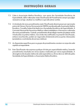 INSTRUÇÕES GERAIS


     7.3   Cabe à Associação Médica Brasileira, com apoio das Sociedades Brasileiras de
           Especialidade, definir alterações nesta Classificação de Procedimentos sempre que julgar
           necessário corrigir, atualizar ou modificar o que nela estiver contido.

     7.4   A introdução de novos procedimentos nesta Classificação deverá passar por aprovação
           prévia de Câmara Técnica Permanente da CBHPM coordenada pela Associação Médica
           Brasileira, Conselho Federal de Medicina e Sociedades Brasileiras de Especialidade. À
           Comissão Nacional de Honorários Médicos caberá estabelecer a hierarquia e valoração
           dos novos procedimentos. Contudo, procedimentos de tecnologia recente que estejam sendo
           introduzidos na prática médica, mas ainda não codificados na presente Classificação,
           embora reconhecidos, podem ser negociados diretamente entre as partes interessadas
           (prestadores e contratantes de serviços médicos).

     7.5   As disposições específicas para os grupos de procedimentos constam no corpo de cada
           capítulo correspondente.

     7.6   Esta Classificação não expressa qualquer divisão por especialidade médica, havendo
           procedimentos mesclados em várias seções e realizados por várias especialidades. A
           abrangência de atuação médica de cada especialista ou clínico deve ser definida pelas
           Sociedades de Especialidade e a Associação Médica Brasileira.




18                                      Classificação Brasileira Hierarquizada de Procedimentos Médicos - 5ª edição
 