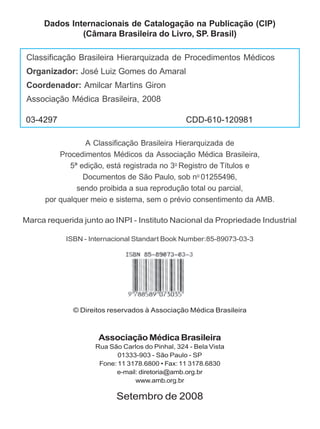 Dados Internacionais de Catalogação na Publicação (CIP)
              (Câmara Brasileira do Livro, SP. Brasil)

 Classificação Brasileira Hierarquizada de Procedimentos Médicos
 Organizador: José Luiz Gomes do Amaral
 Coordenador: Amilcar Martins Giron
 Associação Médica Brasileira, 2008

03-4297                                          CDD-610-120981

                 A Classificação Brasileira Hierarquizada de
          Procedimentos Médicos da Associação Médica Brasileira,
             5ª edição, está registrada no 3o Registro de Títulos e
                 Documentos de São Paulo, sob no 01255496,
               sendo proibida a sua reprodução total ou parcial,
      por qualquer meio e sistema, sem o prévio consentimento da AMB.

Marca requerida junto ao INPI - Instituto Nacional da Propriedade Industrial

            ISBN - Internacional Standart Book Number:85-89073-03-3




              © Direitos reservados à Associação Médica Brasileira



                     Associação Médica Brasileira
                    Rua São Carlos do Pinhal, 324 - Bela Vista
                           01333-903 - São Paulo - SP
                     Fone: 11 3178.6800 • Fax: 11 3178.6830
                          e-mail: diretoria@amb.org.br
                                www.amb.org.br

                          Setembro de 2008
 