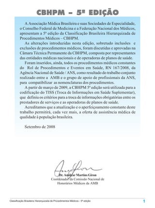 CBHPM – 5ª EDIÇÃO
            A Associação Médica Brasileira e suas Sociedades de Especialidade,
         o Conselho Federal de Medicina e a Federação Nacional dos Médicos,
         apresentam a 5ª edição da Classificação Brasileira Hierarquizada de
         Procedimentos Médicos – CBHPM.
            As alterações introduzidas nesta edição, sobretudo inclusões e
         exclusões de procedimentos médicos, foram discutidas e aprovadas na
         Câmara Técnica Permanente da CBHPM, composta por representantes
         das entidades médicas nacionais e de operadoras de planos de saúde.
            Foram inseridos, ainda, todos os procedimentos médicos constantes
         do Rol de Procedimentos e Eventos em Saúde, RN 167/2008, da
         Agência Nacional de Saúde / ANS, como resultado do trabalho conjunto
         realizado entre a AMB e o grupo de apoio de profissionais da ANS,
         para compatibilizar as nomenclaturas dos procedimentos.
            A partir de março de 2009, a CBHPM 5ª edição será utilizada para a
         codificação do TISS (Troca de Informações em Saúde Suplementar),
         que definiu os critérios para a troca de informações obrigatórias entre os
         prestadores de serviços e as operadoras de planos de saúde.
            Acreditamos que a atualização e o aperfeiçoamento constante deste
         trabalho permitirá, cada vez mais, a oferta de assistência médica de
         qualidade à população brasileira.

             Setembro de 2008




                                           Dr. Amilcar Martins Giron
                                      Coordenador da Comissão Nacional de
                                         Honorários Médicos da AMB




Classificação Brasileira Hierarquizada de Procedimentos Médicos - 5ª edição           1
 
