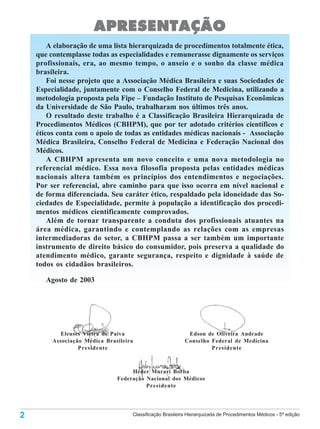 APRESENTAÇÃO
        A elaboração de uma lista hierarquizada de procedimentos totalmente ética,
    que contemplasse todas as especialidades e remunerasse dignamente os serviços
    profissionais, era, ao mesmo tempo, o anseio e o sonho da classe médica
    brasileira.
        Foi nesse projeto que a Associação Médica Brasileira e suas Sociedades de
    Especialidade, juntamente com o Conselho Federal de Medicina, utilizando a
    metodologia proposta pela Fipe – Fundação Instituto de Pesquisas Econômicas
    da Universidade de São Paulo, trabalharam nos últimos três anos.
        O resultado deste trabalho é a Classificação Brasileira Hierarquizada de
    Procedimentos Médicos (CBHPM), que por ter adotado critérios científicos e
    éticos conta com o apoio de todas as entidades médicas nacionais - Associação
    Médica Brasileira, Conselho Federal de Medicina e Federação Nacional dos
    Médicos.
        A CBHPM apresenta um novo conceito e uma nova metodologia no
    referencial médico. Essa nova filosofia proposta pelas entidades médicas
    nacionais altera também os princípios dos entendimentos e negociações.
    Por ser referencial, abre caminho para que isso ocorra em nível nacional e
    de forma diferenciada. Seu caráter ético, respaldado pela idoneidade das So-
    ciedades de Especialidade, permite à população a identificação dos procedi-
    mentos médicos cientificamente comprovados.
        Além de tornar transparente a conduta dos profissionais atuantes na
    área médica, garantindo e contemplando as relações com as empresas
    intermediadoras do setor, a CBHPM passa a ser também um importante
    instrumento de direito básico do consumidor, pois preserva a qualidade do
    atendimento médico, garante segurança, respeito e dignidade à saúde de
    todos os cidadãos brasileiros.

       Agosto de 2003




            Eleuses Vieira de Paiva                         Edson de Oliveira Andrade
         Associação Médica Brasileira                      Conselho Federal de Medicina
                  Presidente                                        Presidente



                                    Héder Murari Borba
                               Federação Nacional dos Médicos
                                         Presidente




2                                   Classificação Brasileira Hierarquizada de Procedimentos Médicos - 5ª edição
 