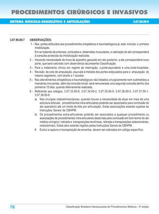 PROCEDIMENTOS CIRÚRGICOS E INVASIVOS
SISTEMA MÚSCULO-ESQUELÉTICO E ARTICULAÇÕES                                                                3.07.00.00-0
                                                                            Porte       Custo       N de
                                                                                                      o
                                                                                                                Porte
 Código                        Procedimentos                                            Oper.       Aux.        Anest.

3.07.99.00-7   OBSERVAÇÕES:
                1 - Nos portes atribuídos aos procedimentos ortopédicos e traumatológicos já está incluída a primeira
                    imobilização.
                    Em se tratando de entorses, contusões e distensões musculares, a valoração do ato corresponderá
                    à consulta acrescida da imobilização realizada.
               2 - Havendo necessidade de troca de aparelho gessado em ato posterior, a ele corresponderá novo
                    porte, que será valorado com observância da presente Classificação.
               3 - Para o tratamento clínico em regime de internação, o porte equivalerá a uma visita hospitalar.
               4 - Revisão de coto de amputação, equivale à metade dos portes estipulados para a amputação do
                    mesmo segmento, com direito a 1 auxiliar.
               5 - Nos atendimentos ortopédicos e traumatológicos não tratados cirurgicamente nem submetidos a
                    manobras incruentas, além da consulta inicial, será remunerada uma segunda consulta dentro dos
                    primeiros 15 dias, quando efetivamente realizada.
               6 - Referente aos códigos, 3.07.33.00-6, 3.07.34.00-2, 3.07.35.00-9, 3.07.36.00-5, 3.07.37.00-1,
                    3.07.38.00-8:
                    a) Nas cirurgias videoartroscópicas, quando houver a necessidade de atuar em mais de uma
                        estrutura articular, procedimentos intra-articulares poderão ser associados para conclusão do
                        ato operatório até um limite de três por articulação. Estas associações estarão sujeitas às
                        Instruções Gerais da CBHPM.
                    b) Os procedimentos extra-articulares poderão ser associados a qualquer procedimento ou
                        associações de procedimentos intra-articulares desta lista para conclusão em bom termo do ato
                        médico cirúrgico ( retirada e transposições tendíneas, retirada e transposições osteocondrais,
                        osteotomias). Estes atos estarão regidos pelas Instruções Gerais da CBHPM.
                    # Exclui a captura e transposição de enxertos, devem ser cobrados em código específico.




78                                            Classificação Brasileira Hierarquizada de Procedimentos Médicos - 5ª edição
 