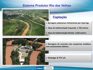 Captação
 Barragens submersas: fechamento por stop logs
 Alças de Sedimentação Esquerda: 1.750 metros
 Alças de Sedimentação Direita: 1.620 metros
 Barragens de concreto com comportas metálicas
com acionamento elétrico.
 Outorga: 8.771 L/s
Sistema Produtor Rio das Velhas
 