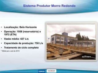 • Localização: Belo Horizonte
• Operação: 1958 (reservatório) e
1972 (ETA)
• Vazão média: 427 L/s
• Capacidade de produção: 750 L/s
• Tratamento de ciclo completo
* Média jan a set de 2015
Sistema Produtor Morro Redondo
 