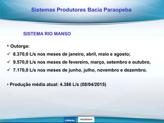 • Outorga:
 8.370,0 L/s nos meses de janeiro, abril, maio e agosto;
 9.570,0 L/s nos meses de fevereiro, março, setembro e outubro,
 7.170,0 L/s nos meses de junho, julho, novembro e dezembro.
• Produção média atual: 4.386 L/s (08/04/2015)
Sistemas Produtores Bacia Paraopeba
SISTEMA RIO MANSO
 