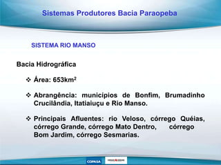 Bacia Hidrográfica
 Área: 653km2
 Abrangência: municípios de Bonfim, Brumadinho
Crucilândia, Itatiaiuçu e Rio Manso.
 Principais Afluentes: rio Veloso, córrego Quéias,
córrego Grande, córrego Mato Dentro, córrego
Bom Jardim, córrego Sesmarias.
Sistemas Produtores Bacia Paraopeba
SISTEMA RIO MANSO
 