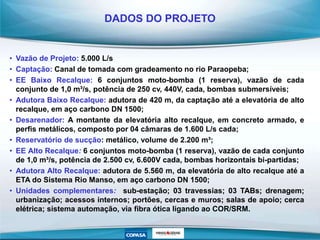 • Vazão de Projeto: 5.000 L/s
• Captação: Canal de tomada com gradeamento no rio Paraopeba;
• EE Baixo Recalque: 6 conjuntos moto-bomba (1 reserva), vazão de cada
conjunto de 1,0 m³/s, potência de 250 cv, 440V, cada, bombas submersíveis;
• Adutora Baixo Recalque: adutora de 420 m, da captação até a elevatória de alto
recalque, em aço carbono DN 1500;
• Desarenador: A montante da elevatória alto recalque, em concreto armado, e
perfis metálicos, composto por 04 câmaras de 1.600 L/s cada;
• Reservatório de sucção: metálico, volume de 2.200 m³;
• EE Alto Recalque: 6 conjuntos moto-bomba (1 reserva), vazão de cada conjunto
de 1,0 m³/s, potência de 2.500 cv, 6.600V cada, bombas horizontais bi-partidas;
• Adutora Alto Recalque: adutora de 5.560 m, da elevatória de alto recalque até a
ETA do Sistema Rio Manso, em aço carbono DN 1500;
• Unidades complementares: sub-estação; 03 travessias; 03 TABs; drenagem;
urbanização; acessos internos; portões, cercas e muros; salas de apoio; cerca
elétrica; sistema automação, via fibra ótica ligando ao COR/SRM.
DADOS DO PROJETO
 