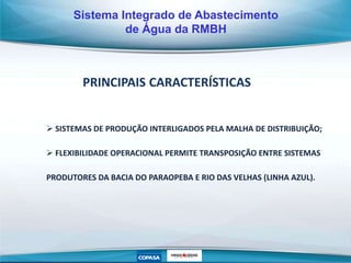 PRINCIPAIS CARACTERÍSTICAS
 SISTEMAS DE PRODUÇÃO INTERLIGADOS PELA MALHA DE DISTRIBUIÇÃO;
 FLEXIBILIDADE OPERACIONAL PERMITE TRANSPOSIÇÃO ENTRE SISTEMAS
PRODUTORES DA BACIA DO PARAOPEBA E RIO DAS VELHAS (LINHA AZUL).
Sistema Integrado de Abastecimento
de Água da RMBH
 
