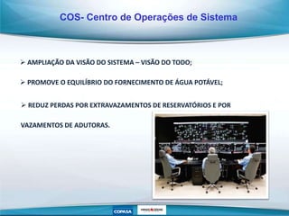  REDUZ PERDAS POR EXTRAVAZAMENTOS DE RESERVATÓRIOS E POR
VAZAMENTOS DE ADUTORAS.
COS- Centro de Operações de Sistema
 AMPLIAÇÃO DA VISÃO DO SISTEMA – VISÃO DO TODO;
 PROMOVE O EQUILÍBRIO DO FORNECIMENTO DE ÁGUA POTÁVEL;
 