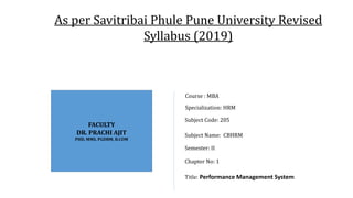 FACULTY
DR. PRACHI AJIT
PHD, MMS, PGDBM, B.COM
Subject Code: 205
Subject Name: CBHRM
Semester: II
Chapter No: 1
Title: Performance Management System
Specialization: HRM
Course : MBA
As per Savitribai Phule Pune University Revised
Syllabus (2019)
 