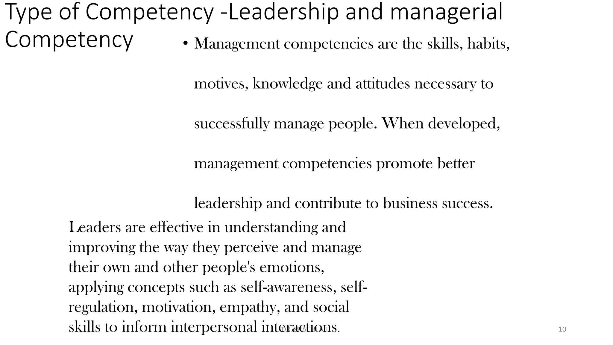 Type of Competency -Leadership and managerial
Competency
DR. PRACHI AJIT
Leaders are effective in understanding and
improving the way they perceive and manage
their own and other people's emotions,
applying concepts such as self-awareness, self-
regulation, motivation, empathy, and social
skills to inform interpersonal interactions.
• Management competencies are the skills, habits,
motives, knowledge and attitudes necessary to
successfully manage people. When developed,
management competencies promote better
leadership and contribute to business success.
10
 