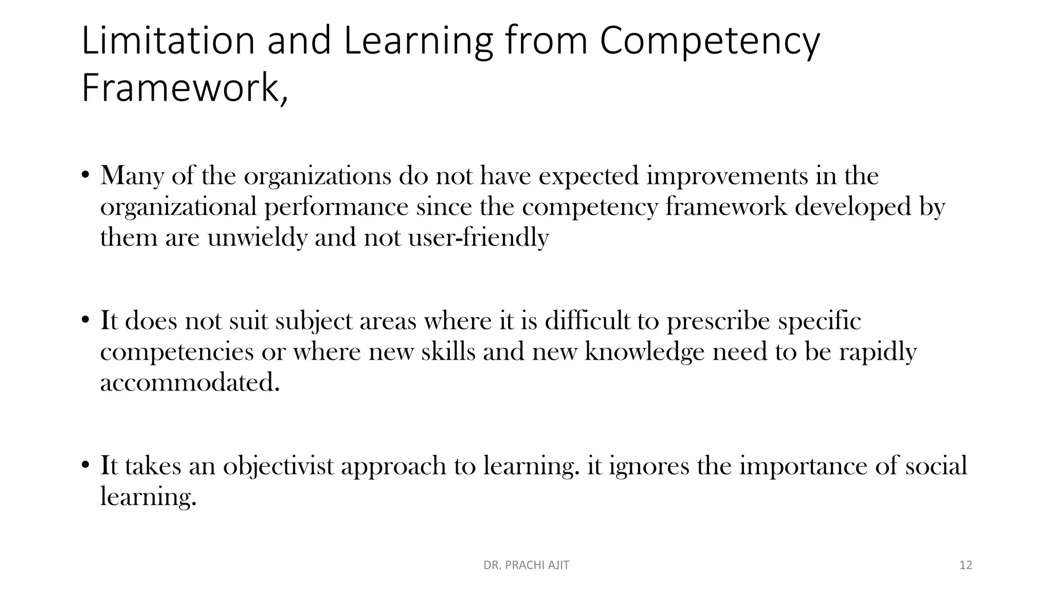 Limitation and Learning from Competency
Framework,
• Many of the organizations do not have expected improvements in the
organizational performance since the competency framework developed by
them are unwieldy and not user-friendly
• It does not suit subject areas where it is difficult to prescribe specific
competencies or where new skills and new knowledge need to be rapidly
accommodated.
• It takes an objectivist approach to learning. it ignores the importance of social
learning.
DR. PRACHI AJIT 12
 