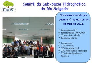 Comitê da Sub-bacia Hidrográfica
do Rio Salgado
Oficialmente criado pelo
Decreto nº 26.603 de 14
de Maio de 2002.
 Renovado em 2019;
 Sexta formação (2019-2023)
 50 Instituições Membro;
 Regimento interno;
 Composição:
 30% Usuários;
 30% Sociedade Civil
 20% Poder Público Municipal;
 20% Órgãos Estaduais e
Federais;
 