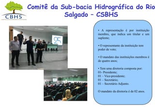Comitê da Sub-bacia Hidrográfica do Rio
Salgado – CSBHS
• A representação é por instituição
membro, que indica um titular e um
suplente;
• O representante da instituição tem
poder de voto;
• O mandato das instituições membros é
de quatro anos;
• Tem uma diretoria composta por:
01- Presidente;
01 – Vice-presidente;
01 – Secretário;
01 – Secretário Adjunto.
O mandato da diretoria é de 02 anos.
 