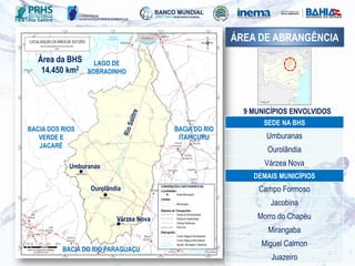 Área da BHS
14.450 km2
9 MUNICÍPIOS ENVOLVIDOS
SEDE NA BHS
Umburanas
Ourolândia
Várzea Nova
DEMAIS MUNICÍPIOS
Campo Formoso
Jacobina
Morro do Chapéu
Mirangaba
Miguel Calmon
Juazeiro
ÁREA DE ABRANGÊNCIA
Ourolândia
Umburanas
Várzea Nova
LAGO DE
SOBRADINHO
BACIA DO RIO
ITAPICURU
BACIA DO RIO PARAGUAÇU
BACIA DOS RIOS
VERDE E
JACARÉ
 