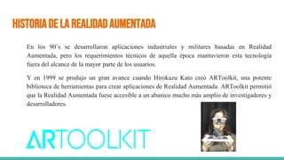 HistoriadelaRealidadAumentada
En los 90’s se desarrollaron aplicaciones industriales y militares basadas en Realidad
Aumentada, pero los requerimientos técnicos de aquella época mantuvieron esta tecnología
fuera del alcance de la mayor parte de los usuarios.
Y en 1999 se produjo un gran avance cuando Hirokazu Kato creó ARToolkit, una potente
biblioteca de herramientas para crear aplicaciones de Realidad Aumentada. ARToolkit permitió
que la Realidad Aumentada fuese accesible a un abanico mucho más amplio de investigadores y
desarrolladores.
 