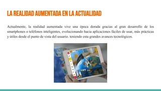 LaRealidadAumentadaenlaactualidad
Actualmente, la realidad aumentada vive una época dorada gracias al gran desarrollo de los
smartphones o teléfonos inteligentes, evolucionando hacia aplicaciones fáciles de usar, más prácticas
y útiles desde el punto de vista del usuario. teniendo esta grandes avances tecnológicos.
 