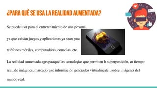 ¿ParaquéseusalaRealidadAumentada?
Se puede usar para el entretenimiento de una persona,
ya que existen juegos y aplicaciones ya sean para
teléfonos móviles, computadoras, consolas, etc.
La realidad aumentada agrupa aquellas tecnologías que permiten la superposición, en tiempo
real, de imágenes, marcadores e información generados virtualmente , sobre imágenes del
mundo real.
 