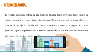 SITUACIÓNACTUAL
La realidad aumentada se trata de una disciplina bastante nueva, ofrece una mejor manera de
diseñar, mantener y entregar instrucciones consumibles al superponer contenido digital en
entornos de trabajo del mundo real. Gracias a recientes avances tecnológicos, se nos ha
permitido que la experiencia de la realidad aumentada sea posible tanto en ordenadores
personales como en dispositivos móviles.
 
