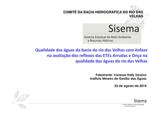 Qualidade das águas da bacia do rio das Velhas com ênfase
na avaliação dos reflexos das ETEs Arrudas e Onça na
COMITÊ DA BACIA HIDROGRÁFICA DO RIO DAS
VELHAS
na avaliação dos reflexos das ETEs Arrudas e Onça na
qualidade das águas do rio das Velhas
Palestrante: Vanessa Kelly Saraiva
Instituto Mineiro de Gestão das Águas
22 de agosto de 2014
 