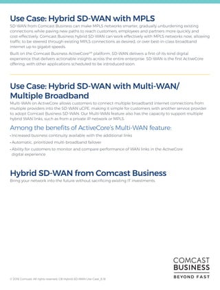 Use Case: Hybrid SD-WAN with MPLS
SD-WAN from Comcast Business can make MPLS networks smarter, gradually unburdening existing
connections while paving new paths to reach customers, employees and partners more quickly and
cost-effectively. Comcast Business hybrid SD-WAN can work effectively with MPLS networks now, allowing
traffic to be steered through existing MPLS connections as desired, or over best-in-class broadband
internet up to gigabit speeds.
Built on the Comcast Business ActiveCoreSM
platform, SD-WAN delivers a first-of-its-kind digital
experience that delivers actionable insights across the entire enterprise. SD-WAN is the first ActiveCore
offering, with other applications scheduled to be introduced soon.
Use Case: Hybrid SD-WAN with Multi-WAN/
Multiple Broadband
Multi-WAN on ActiveCore allows customers to connect multiple broadband internet connections from
multiple providers into the SD-WAN uCPE, making it simple for customers with another service provider
to adopt Comcast Business SD-WAN. Our Multi-WAN feature also has the capacity to support multiple
hybrid WAN links, such as from a private IP network or MPLS.
Among the benefits of ActiveCore’s Multi-WAN feature:
• Increased business continuity available with the additional links
• Automatic, prioritized multi-broadband failover
• Ability for customers to monitor and compare performance of WAN links in the ActiveCore
digital experience
Hybrid SD-WAN from Comcast Business
Bring your network into the future without sacrificing existing IT investments.
BEYOND F A S T© 2018 Comcast. All rights reserved. CB-Hybrid-SD-WAN-Use-Case_8.18
 