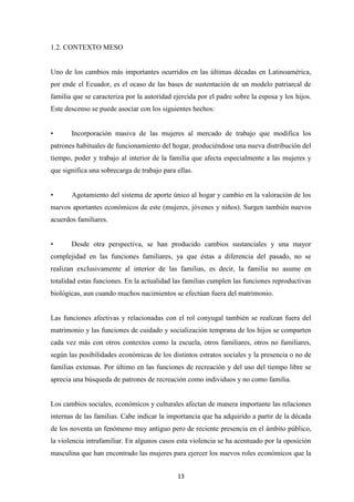 13
1.2. CONTEXTO MESO
Uno de los cambios más importantes ocurridos en las últimas décadas en Latinoamérica,
por ende el Ecuador, es el ocaso de las bases de sustentación de un modelo patriarcal de
familia que se caracteriza por la autoridad ejercida por el padre sobre la esposa y los hijos.
Este descenso se puede asociar con los siguientes hechos:
Incorporación masiva de las mujeres al mercado de trabajo que modifica los
patrones habituales de funcionamiento del hogar, produciéndose una nueva distribución del
tiempo, poder y trabajo al interior de la familia que afecta especialmente a las mujeres y
que significa una sobrecarga de trabajo para ellas.
Agotamiento del sistema de aporte único al hogar y cambio en la valoración de los
nuevos aportantes económicos de este (mujeres, jóvenes y niños). Surgen también nuevos
acuerdos familiares.
Desde otra perspectiva, se han producido cambios sustanciales y una mayor
complejidad en las funciones familiares, ya que éstas a diferencia del pasado, no se
realizan exclusivamente al interior de las familias, es decir, la familia no asume en
totalidad estas funciones. En la actualidad las familias cumplen las funciones reproductivas
biológicas, aun cuando muchos nacimientos se efectúan fuera del matrimonio.
Las funciones afectivas y relacionadas con el rol conyugal también se realizan fuera del
matrimonio y las funciones de cuidado y socialización temprana de los hijos se comparten
cada vez más con otros contextos como la escuela, otros familiares, otros no familiares,
según las posibilidades económicas de los distintos estratos sociales y la presencia o no de
familias extensas. Por último en las funciones de recreación y del uso del tiempo libre se
aprecia una búsqueda de patrones de recreación como individuos y no como familia.
Los cambios sociales, económicos y culturales afectan de manera importante las relaciones
internas de las familias. Cabe indicar la importancia que ha adquirido a partir de la década
de los noventa un fenómeno muy antiguo pero de reciente presencia en el ámbito público,
la violencia intrafamiliar. En algunos casos esta violencia se ha acentuado por la oposición
masculina que han encontrado las mujeres para ejercer los nuevos roles económicos que la
 