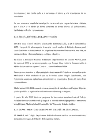18
investigación y dan rienda suelta a la curiosidad, al interés y a la investigación de los
estudiantes.
De esta manera se modela la investigación estructurada con rasgos distintivos validados
por el P.E.P. y el I.B.O. en forma coherente en donde afloran los conocimientos,
habilidades, reflexión y comprensión.
1.3.6. RESEÑA HISTÓRICA DE LA INSTITUCIÓN
El C.B.I. inicia su labor educativa con el Jardín de Infantes ABC, el 25 de septiembre de
1973. Luego de 16 años organiza la escuela con el nombre de Británica Internacional,
hasta consolidar su estructura con el Colegio Británico Internacional desde el año 1996, en
su muy moderno y funcional campus ecológico educativo.
Se afilia a la Asociación Nacional de Planteles Experimentales del Ecuador ANPEE, el 15
de marzo de 1998 y en reconocimiento a su fecunda labor recibe la Condecoración al
Mérito Educacional de Segunda Clase el 13 de noviembre del 1998.
Como reconocimiento a la labor pedagógica innovadora del Colegio se otorga el Acuerdo
Ministerial # 3664, mediante el cual se le declara como colegio Experimental, con
Autonomía académica, pedagógica, administrativa y organizativa, dentro del marco legal
correspondiente.
El año lectivo 2000-2001 egresa la primera promoción de bachilleres en Ciencias Bilingües
que les posibilita el ingreso a las universidades nacionales y extranjeras.
A partir del año 2003 inicia un programa de intercambio estudiantil con el Colegio
Androhavanne de Ginebra Suizas y luego en el 2004 se amplía el programa de intercambio
con el Colegio Madison School Country Day de Wisconsin, Estados Unidos.
1.3.7. DEPARTAMENTO DE ORIENTACIÓN Y BIENESTAR ESTUDIANTIL
El D.O.B.E. del Colegio Experimental Británico Internacional se encuentra constituido
por cuatro psicólogos, distribuidos de la siguiente manera.
 