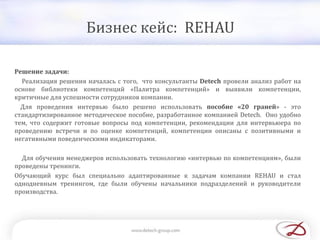 Бизнес кейс: REHAU
Решение задачи:
Реализация решения началась с того, что консультанты Detech провели анализ работ на
основе библиотеки компетенций «Палитра компетенций» и выявили компетенции,
критичные для успешности сотрудников компании.
Для проведения интервью было решено использовать пособие «20 граней» - это
стандартизированное методическое пособие, разработанное компанией Detech. Оно удобно
тем, что содержит готовые вопросы под компетенции, рекомендации для интервьюера по
проведению встречи и по оценке компетенций, компетенции описаны с позитивными и
негативными поведенческими индикаторами.
Для обучения менеджеров использовать технологию «интервью по компетенциям», были
проведены тренинги.
Обучающий курс был специально адаптированные к задачам компании REHAU и стал
однодневным тренингом, где были обучены начальники подразделений и руководители
производства.
 