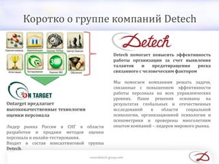 Коротко о группе компаний Detech
Detech помогает повысить эффективность
работы организации за счет выявления
талантов и предотвращения риска
связанного с человеческим фактором
Мы помогаем компаниям решать задачи,
связанные с повышением эффективности
работы персонала на всех управленческих
уровнях. Наши решения основаны на
результатах глобальных и отечественных
исследований в области социальной
психологии, организационной психологии и
психометрики и проверены многолетним
опытом компаний – лидеров мирового рынка.
Ontarget предлагает
высококачественные технологии
оценки персонала
Лидер рынка России и СНГ в области
разработки и продажи методов оценки
персонала и онлайн-тестирования.
Входит в состав консалтинговой группы
Detech.
 