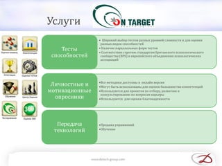 • Широкий выбор тестов разных уровней сложности и для оценки
разных видов способностей
• Наличие параллельных форм тестов
• Соответствие строгим стандартам британского психологического
сообщества (BPS) и европейского объединения психологических
ассоциаций
Тесты
способностей
•Все методики доступны в онлайн версии
•Могут быть использованы для оценки большинства компетенций
•Используются для проектов по отбору, развитию и
консультированию по вопросам карьеры
•Используются для оценки благонадежности
Личностные и
мотивационные
опросники
•Продажа упражнений
•Обучение
Передача
технологий
Услуги
 