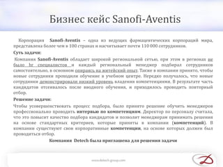 Бизнес кейс Sanofi-Aventis
Корпорация Sanofi-Aventis – одна из ведущих фармацевтических корпораций мира,
представлена более чем в 100 странах и насчитывает почти 110 000 сотрудников.
Суть задачи:
Компания Sanofi-Aventis обладает широкой региональной сетью, при этом в регионах не
было hr специалистов и каждый региональный менеджер подбирал сотрудников
самостоятельно, в основном опираясь на житейский опыт. Также в компании принято, чтобы
новые сотрудники проходили обучение в учебном центре. Нередко получалось, что новые
сотрудники демонстрировали низкий уровень владения компетенциями. В результате часть
кандидатов отсеивалось после вводного обучения, и приходилось проводить повторный
отбор.
Решение задачи:
Чтобы усовершенствовать процесс подбора, было принято решение обучить менеджеров
профессионально проводить интервью по компетенциям. Директор по персоналу считала,
что это повысит качество подбора кандидатов и позволит менеджерам принимать решения
на основе стандартных критериев, которые приняты в компании (компетенций). В
компании существуют свои корпоративные компетенции, на основе которых должен был
проводиться отбор.
Компания Detech была приглашена для решения задачи
 