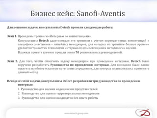 Бизнес кейс: Sanofi-Aventis
Для решения задачи, консультанты Detech провели следующую работу:
Этап 1. Проведены тренинги «Интервью по компетенциям».
Консультанты Detech адаптировали эти тренинги с учетом корпоративных компетенций и
специфики участников - линейных менеджеров, для которых на тренинге больше времени
уделяется тонкостям технологии интервью по компетенциям и методологии оценки .
В рамках проекта тренинг прошли около 70 региональных руководителей.
Этап 2. Для того, чтобы облегчить задачу менеджерам при проведении интервью, Detech было
поручено разработать Руководства по проведению интервью. Для компании было важно
охватить наиболее массовые категории сотрудников, для которых планировалось применять
данный метод.
Исходя из этой задачи, консультанты Detech разработали три руководства по проведению
интервью:
1. Руководство для оценки медицинских представителей
2. Руководство для оценки территориальных менеджеров
3. Руководство для оценки кандидатов без опыта работы
 