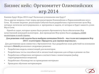 Бизнес кейс: Оргкомитет Олимпийских
игр 2014
Какими будут Игры 2014 года? Насколько успешными они будут?
Эти и другие вопросы стоят перед организаторами Олимпийских и Параолимпийских игр в
Сочи. На основе видения реализации События были разработаны стратегические цели Игр,
которые логически интегрировались в программы и задачи, от которых и будет зависеть успех
Игр в Сочи.
Одной из задач, которые нужно было решить Оргкомитету было обеспечение Игр
качественной командой волонтеров. Для проведения Игр нужно было отобрать 25000
волонтеров со всей страны.
Для решения этой задачи была выбрана компания Detech – мы стали поставщиком Игр
2014 в категории «Продукты для оценки персонала».
Для достижения цели совместно с Оргкомитетом был разработан план действий на основании
которого Detech реализовал следующее решение:
• Разработана модель компетенций для волонтеров
• Разработаны тесты способностей и личностный опросник для отбора в режиме on-line
• Разработано отборочное интервью в соответствии с компетенциям (набор
структурированных вопросов)
• Разработано «Руководство по проведению интервью»
• Проведено обучение интервьюеров
 