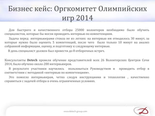 Бизнес кейс: Оргкомитет Олимпийских
игр 2014
Для быстрого и качественного отбора 25000 волонтеров необходимо было обучить
специалистов, которые бы могли проводить интервью по компетенциям.
Задача перед интервьюерами стояла не из легких: на интервью им отводилось 30 минут, за
которые нужно было оценить 5 компетенций, после чего было только 10 минут на анализ
собранной информации, оценку, и подготовку к следующему интервью.
В день специалист должен был провести до 8 отборочных встреч.
Консультанты Detech провели обучение представителей всех 26 Волонтерских Центров Сочи
2014, было обучено около 200 интервьюеров.
В результате участники научились пользоваться Руководством и проводить отбор в
соответствии с методикой «интервью по компетенциям».
Это помогло интервьюерам, четко следуя инструкциями и технологии , качественно
справиться с задачей отбора в очень ограниченных условиях.
 