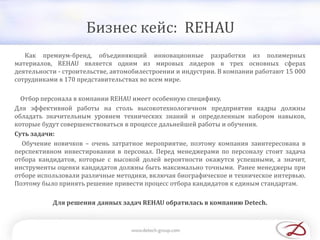 Бизнес кейс: REHAU
Как премиум-бренд, объединяющий инновационные разработки из полимерных
материалов, REHAU является одним из мировых лидеров в трех основных сферах
деятельности - строительстве, автомобилестроении и индустрии. В компании работают 15 000
сотрудниками в 170 представительствах во всем мире.
Отбор персонала в компании REHAU имеет особенную специфику.
Для эффективной работы на столь высокотехнологичном предприятии кадры должны
обладать значительным уровнем технических знаний и определенным набором навыков,
которые будут совершенствоваться в процессе дальнейшей работы и обучения.
Суть задачи:
Обучение новичков – очень затратное мероприятие, поэтому компания заинтересована в
перспективном инвестировании в персонал. Перед менеджерами по персоналу стоит задача
отбора кандидатов, которые с высокой долей вероятности окажутся успешными, а значит,
инструменты оценки кандидатов должны быть максимально точными. Ранее менеджеры при
отборе использовали различные методики, включая биографическое и техническое интервью.
Поэтому было принять решение привести процесс отбора кандидатов к единым стандартам.
Для решения данных задач REHAU обратилась в компанию Detech.
 