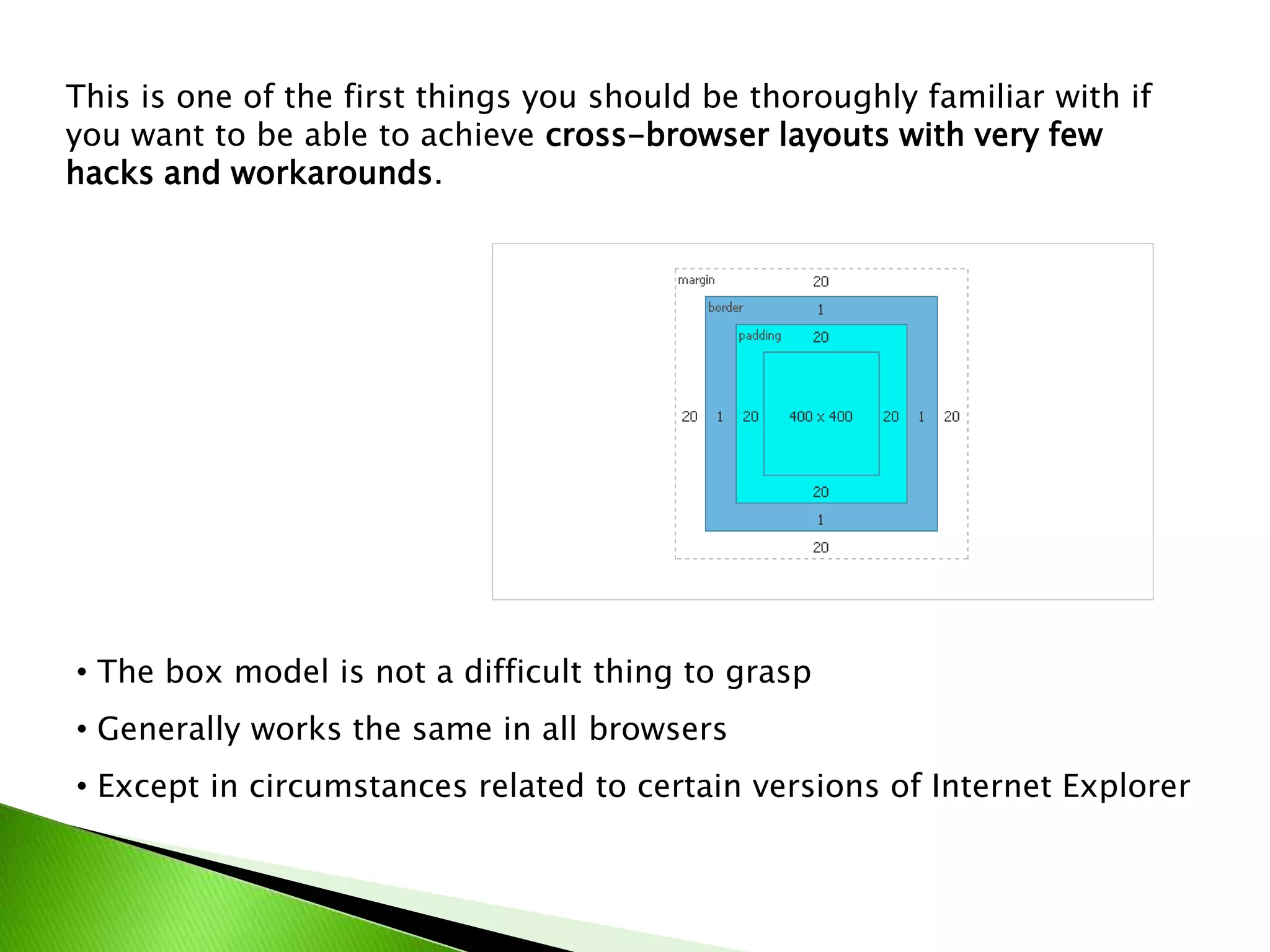 This is one of the first things you should be thoroughly familiar with if
you want to be able to achieve cross-browser layouts with very few
hacks and workarounds.

• The box model is not a difficult thing to grasp
• Generally works the same in all browsers
• Except in circumstances related to certain versions of Internet Explorer

 