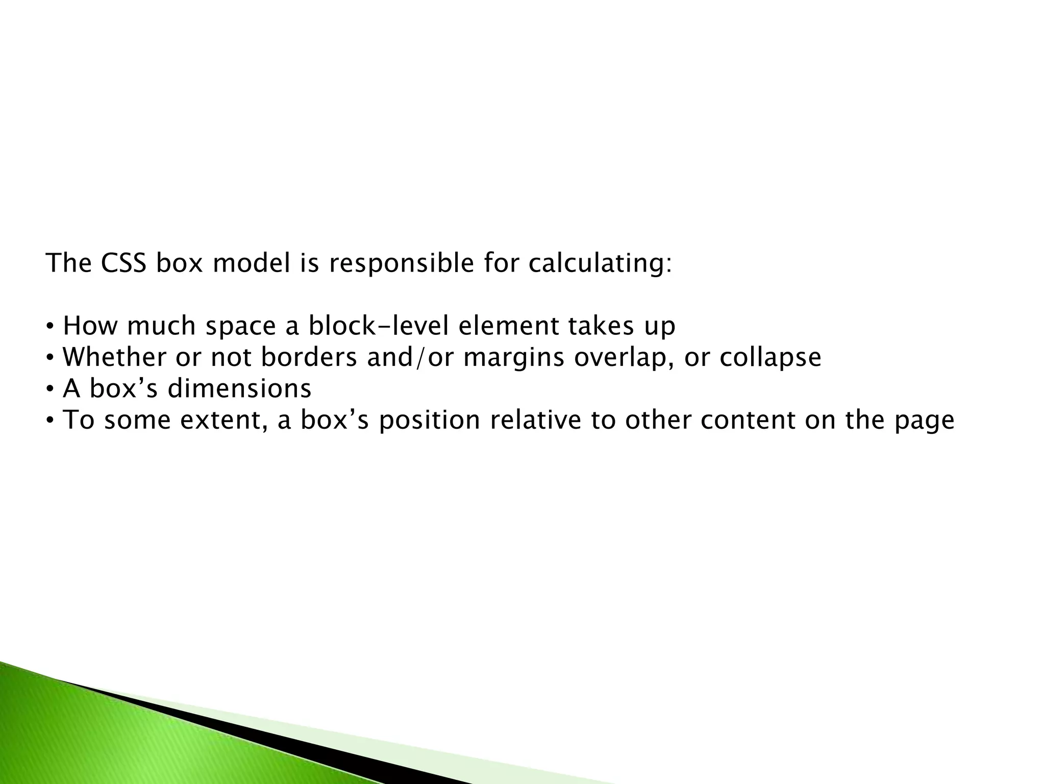 The CSS box model is responsible for calculating:
•
•
•
•

How much space a block-level element takes up
Whether or not borders and/or margins overlap, or collapse
A box’s dimensions
To some extent, a box’s position relative to other content on the page

 