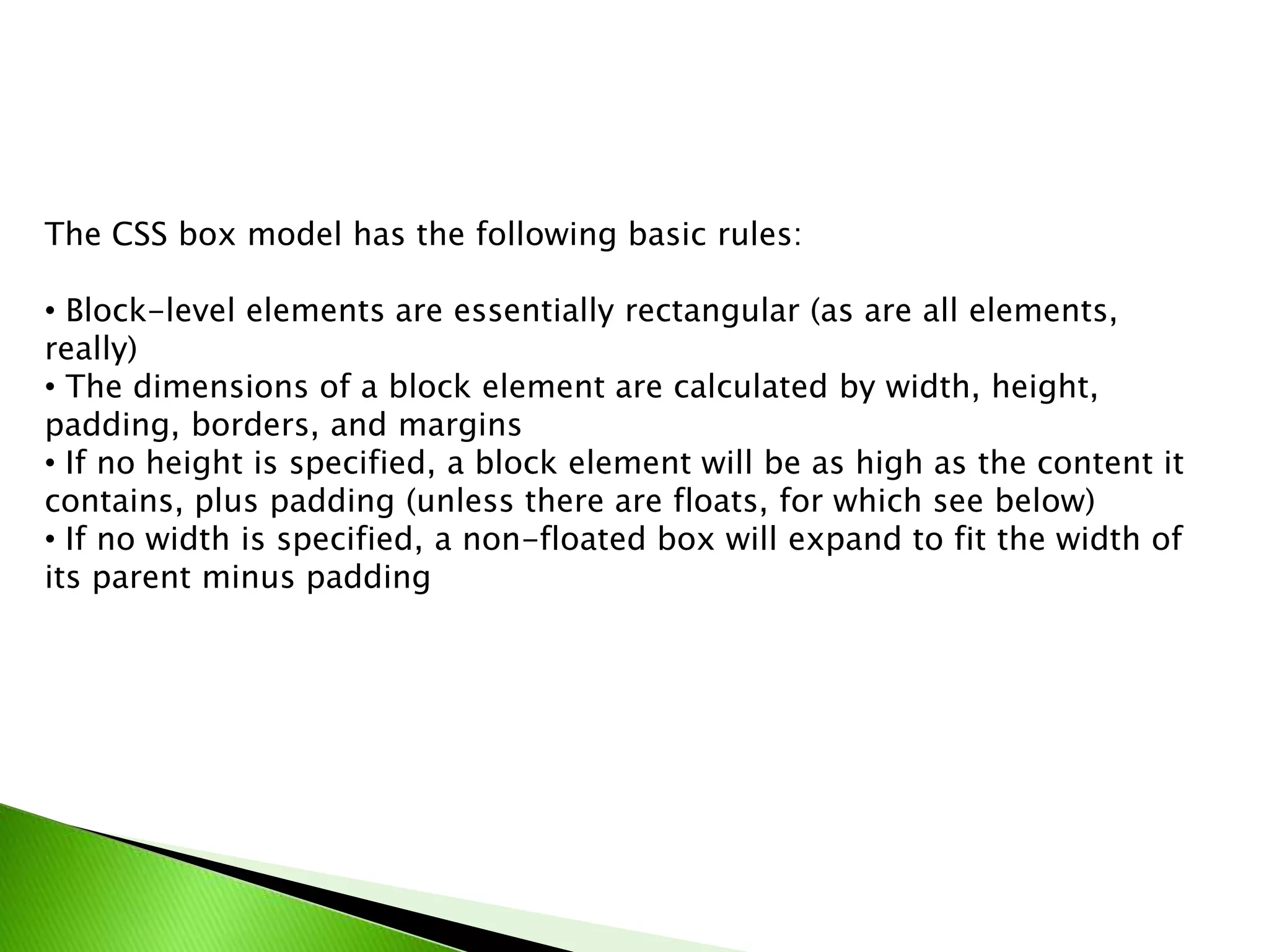 The CSS box model has the following basic rules:

• Block-level elements are essentially rectangular (as are all elements,
really)
• The dimensions of a block element are calculated by width, height,
padding, borders, and margins
• If no height is specified, a block element will be as high as the content it
contains, plus padding (unless there are floats, for which see below)
• If no width is specified, a non-floated box will expand to fit the width of
its parent minus padding

 