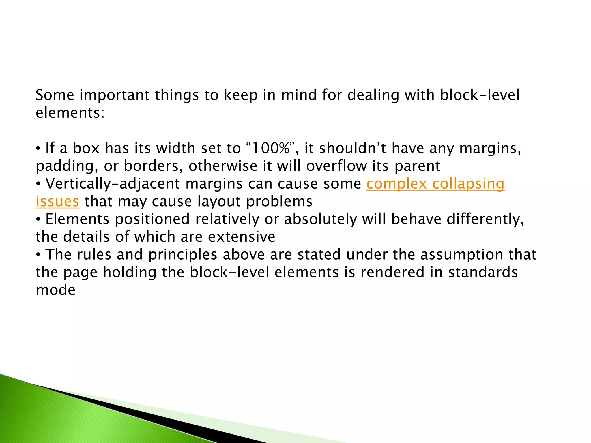 Some important things to keep in mind for dealing with block-level
elements:
• If a box has its width set to “100%”, it shouldn’t have any margins,
padding, or borders, otherwise it will overflow its parent
• Vertically-adjacent margins can cause some complex collapsing
issues that may cause layout problems
• Elements positioned relatively or absolutely will behave differently,
the details of which are extensive
• The rules and principles above are stated under the assumption that
the page holding the block-level elements is rendered in standards
mode

 