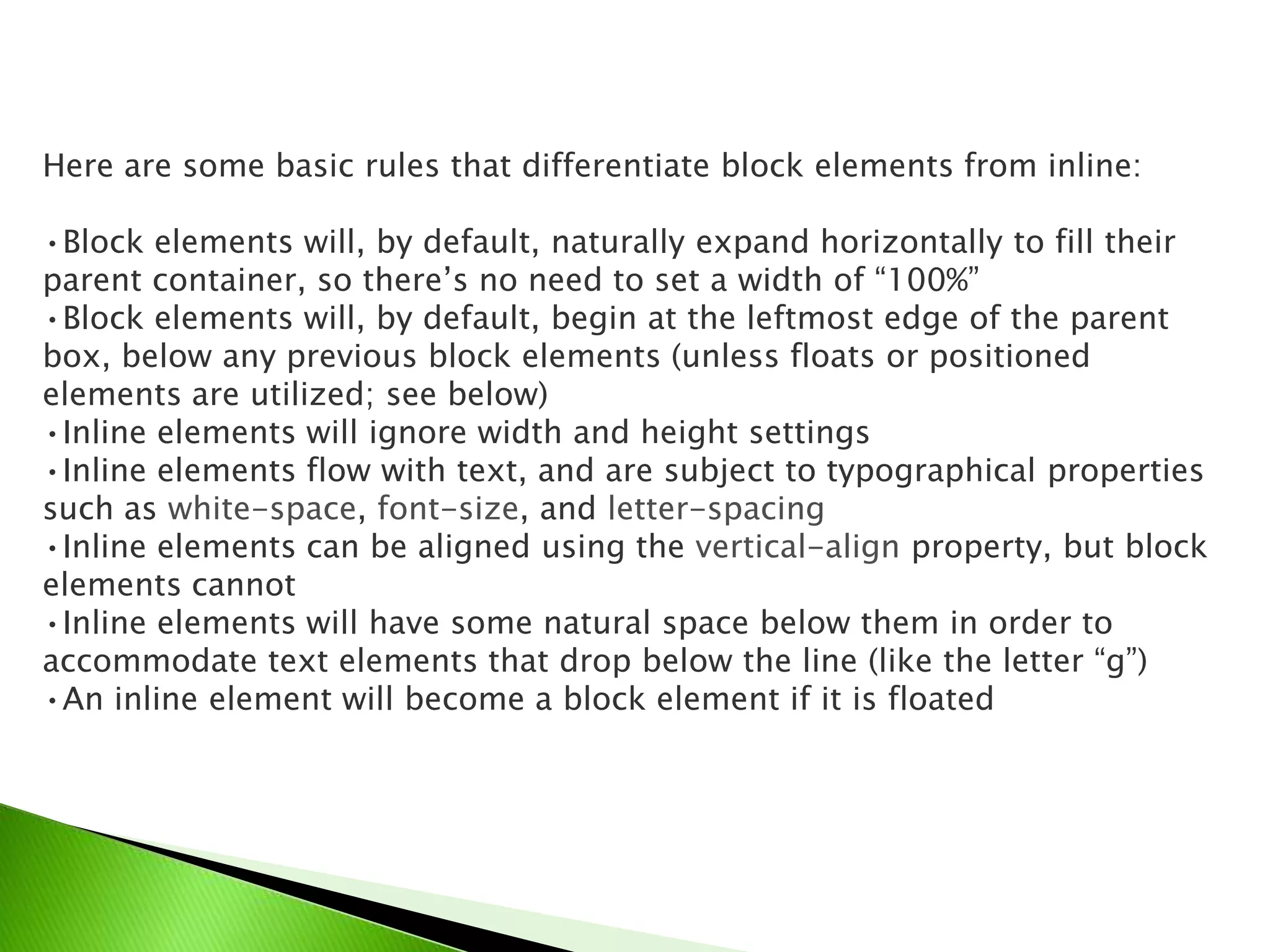 Here are some basic rules that differentiate block elements from inline:
•Block elements will, by default, naturally expand horizontally to fill their
parent container, so there’s no need to set a width of “100%”
•Block elements will, by default, begin at the leftmost edge of the parent
box, below any previous block elements (unless floats or positioned
elements are utilized; see below)
•Inline elements will ignore width and height settings
•Inline elements flow with text, and are subject to typographical properties
such as white-space, font-size, and letter-spacing
•Inline elements can be aligned using the vertical-align property, but block
elements cannot
•Inline elements will have some natural space below them in order to
accommodate text elements that drop below the line (like the letter “g”)
•An inline element will become a block element if it is floated

 