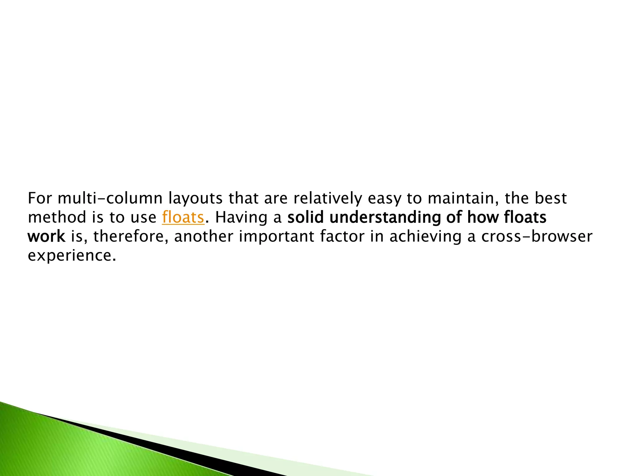 For multi-column layouts that are relatively easy to maintain, the best
method is to use floats. Having a solid understanding of how floats
work is, therefore, another important factor in achieving a cross-browser
experience.

 