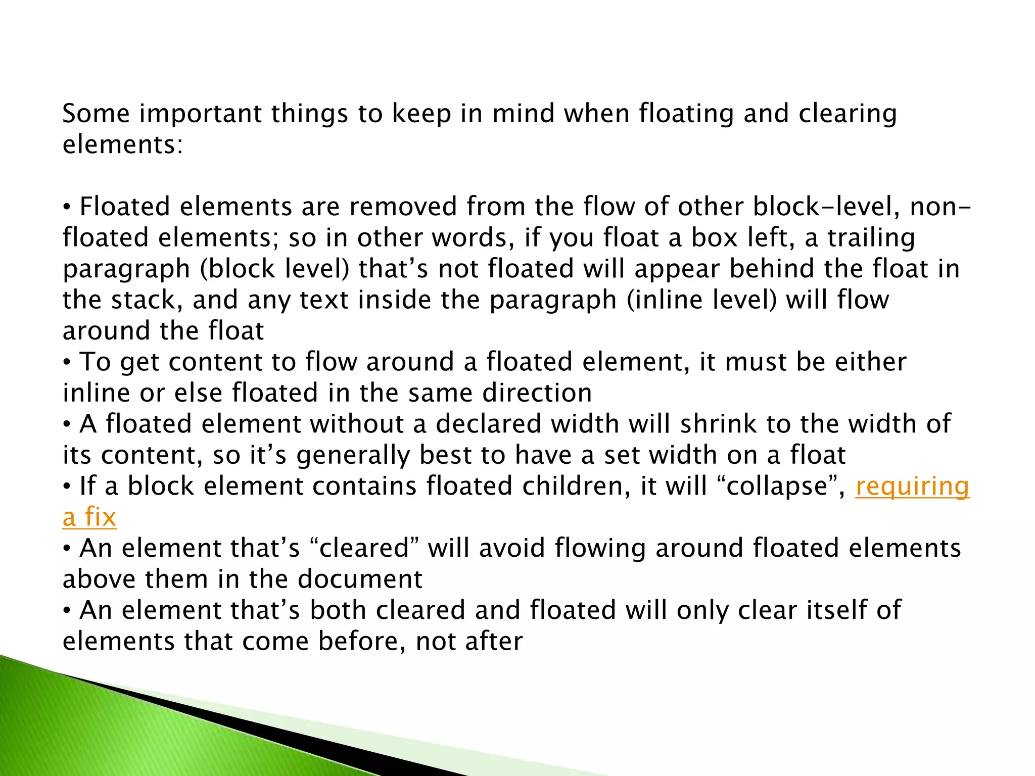 Some important things to keep in mind when floating and clearing
elements:
• Floated elements are removed from the flow of other block-level, nonfloated elements; so in other words, if you float a box left, a trailing
paragraph (block level) that’s not floated will appear behind the float in
the stack, and any text inside the paragraph (inline level) will flow
around the float
• To get content to flow around a floated element, it must be either
inline or else floated in the same direction
• A floated element without a declared width will shrink to the width of
its content, so it’s generally best to have a set width on a float
• If a block element contains floated children, it will “collapse”, requiring
a fix
• An element that’s “cleared” will avoid flowing around floated elements
above them in the document
• An element that’s both cleared and floated will only clear itself of
elements that come before, not after

 