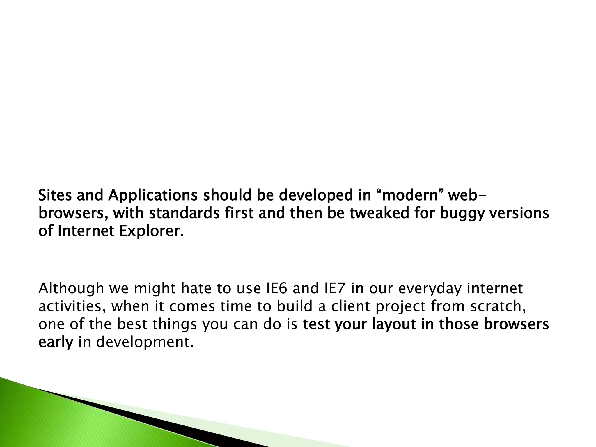 Sites and Applications should be developed in “modern” webbrowsers, with standards first and then be tweaked for buggy versions
of Internet Explorer.

Although we might hate to use IE6 and IE7 in our everyday internet
activities, when it comes time to build a client project from scratch,
one of the best things you can do is test your layout in those browsers
early in development.

 