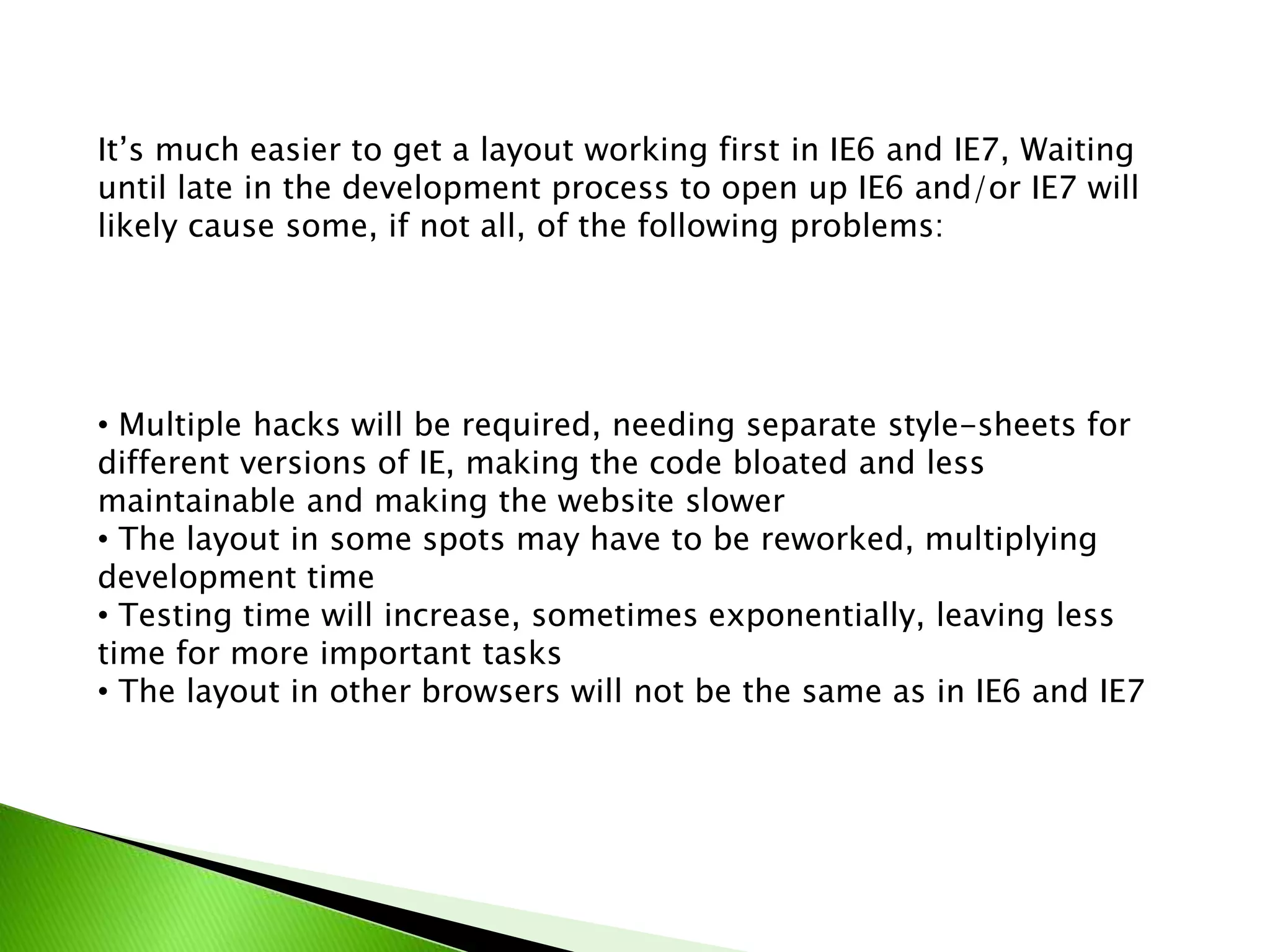 It’s much easier to get a layout working first in IE6 and IE7, Waiting
until late in the development process to open up IE6 and/or IE7 will
likely cause some, if not all, of the following problems:

• Multiple hacks will be required, needing separate style-sheets for
different versions of IE, making the code bloated and less
maintainable and making the website slower
• The layout in some spots may have to be reworked, multiplying
development time
• Testing time will increase, sometimes exponentially, leaving less
time for more important tasks
• The layout in other browsers will not be the same as in IE6 and IE7

 
