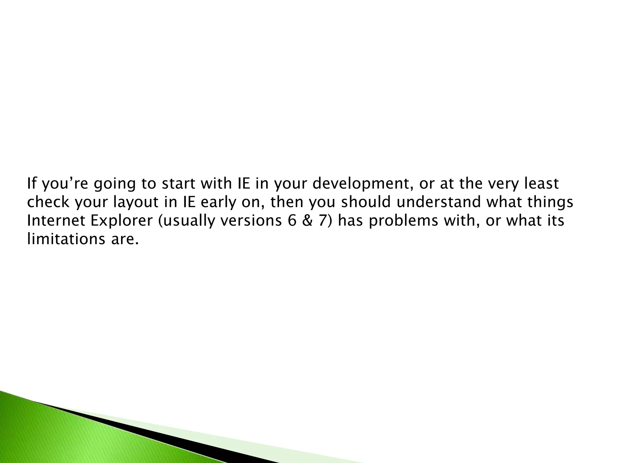If you’re going to start with IE in your development, or at the very least
check your layout in IE early on, then you should understand what things
Internet Explorer (usually versions 6 & 7) has problems with, or what its
limitations are.

 