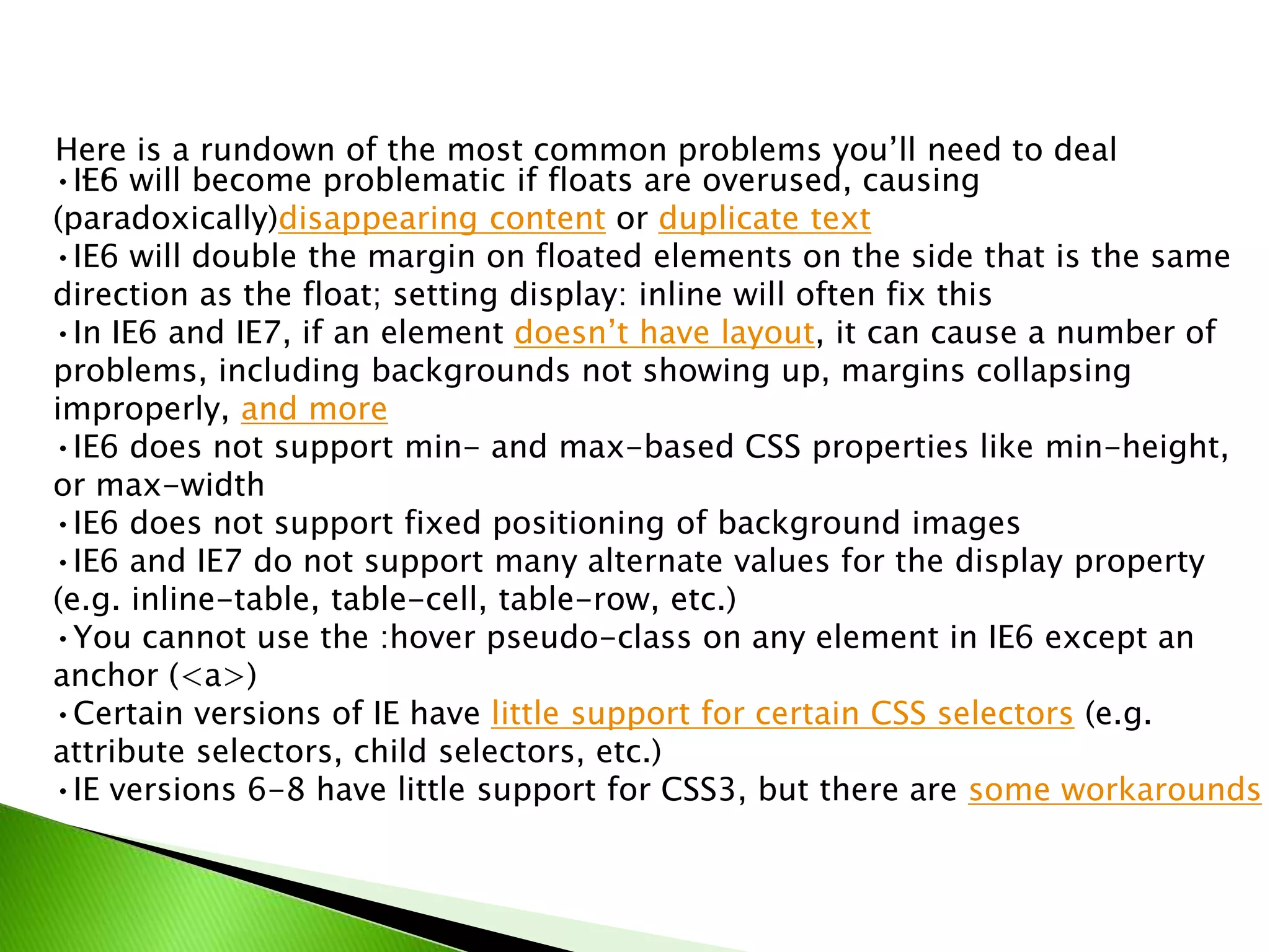 Here is a rundown of the most common problems you’ll need to deal
•IE6 will become problematic if floats are overused, causing
with:
(paradoxically)disappearing content or duplicate text
•IE6 will double the margin on floated elements on the side that is the same
direction as the float; setting display: inline will often fix this
•In IE6 and IE7, if an element doesn’t have layout, it can cause a number of
problems, including backgrounds not showing up, margins collapsing
improperly, and more
•IE6 does not support min- and max-based CSS properties like min-height,
or max-width
•IE6 does not support fixed positioning of background images
•IE6 and IE7 do not support many alternate values for the display property
(e.g. inline-table, table-cell, table-row, etc.)
•You cannot use the :hover pseudo-class on any element in IE6 except an
anchor (<a>)
•Certain versions of IE have little support for certain CSS selectors (e.g.
attribute selectors, child selectors, etc.)
•IE versions 6-8 have little support for CSS3, but there are some workarounds

 