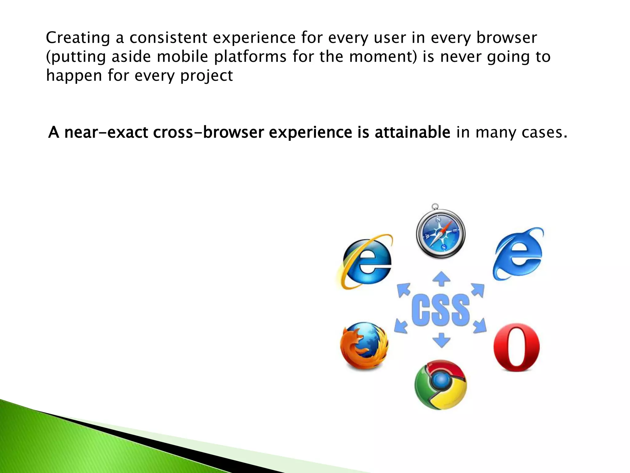 Creating a consistent experience for every user in every browser
(putting aside mobile platforms for the moment) is never going to
happen for every project
A near-exact cross-browser experience is attainable in many cases.

 