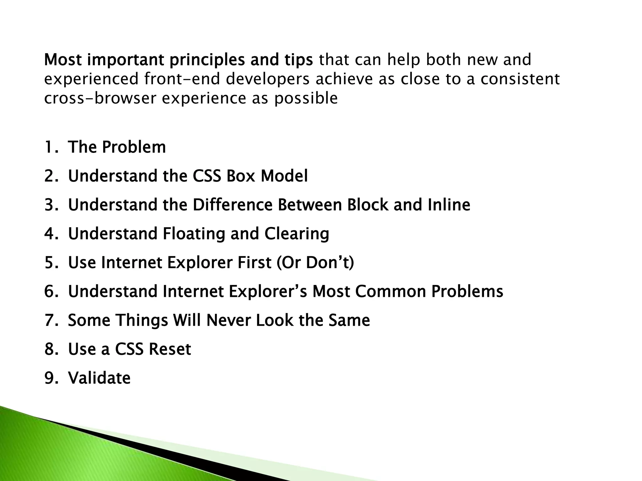 Most important principles and tips that can help both new and
experienced front-end developers achieve as close to a consistent
cross-browser experience as possible
1. The Problem
2. Understand the CSS Box Model
3. Understand the Difference Between Block and Inline
4. Understand Floating and Clearing
5. Use Internet Explorer First (Or Don’t)
6. Understand Internet Explorer’s Most Common Problems
7. Some Things Will Never Look the Same
8. Use a CSS Reset
9. Validate

 
