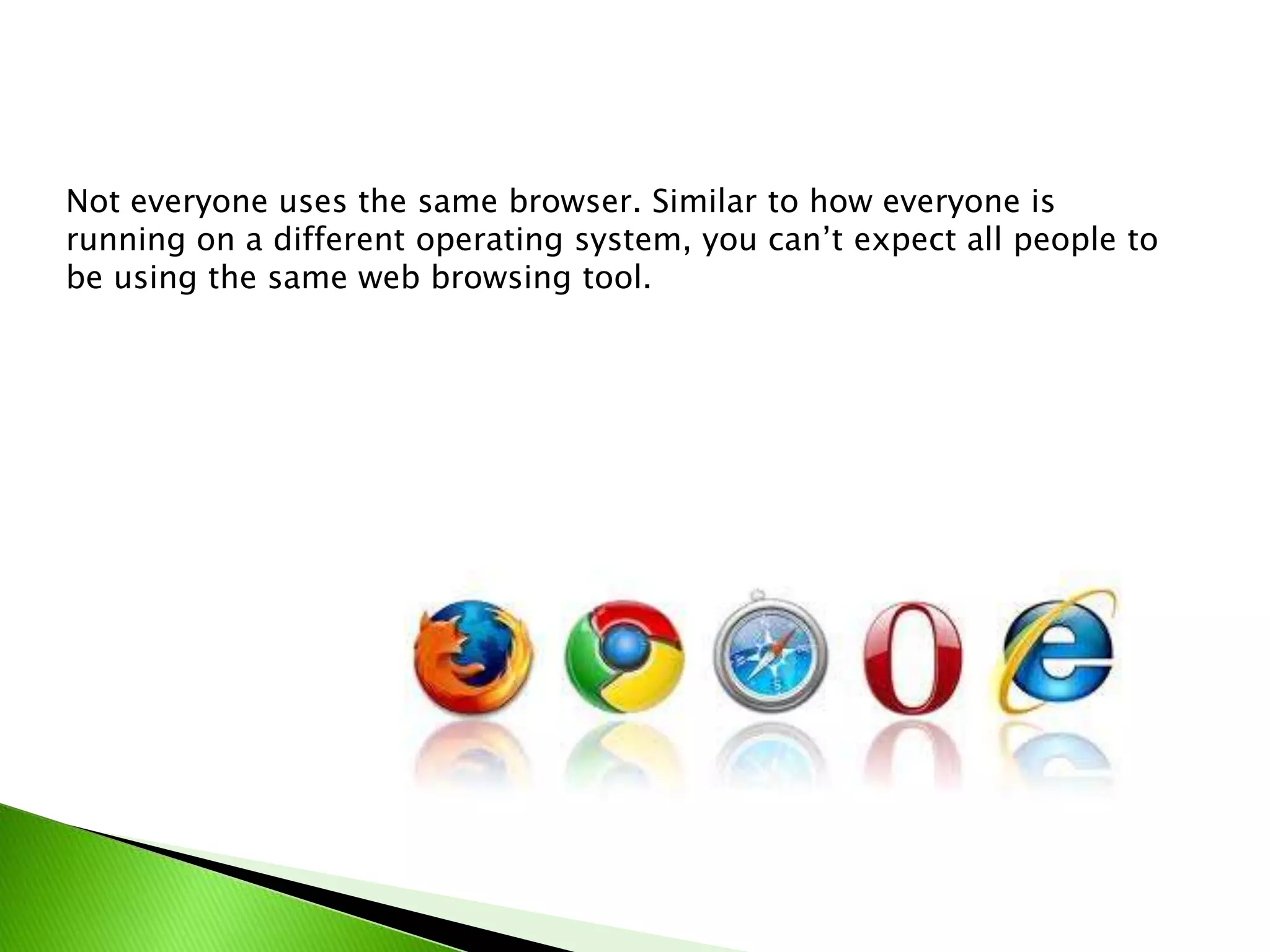 Not everyone uses the same browser. Similar to how everyone is
running on a different operating system, you can’t expect all people to
be using the same web browsing tool.

 