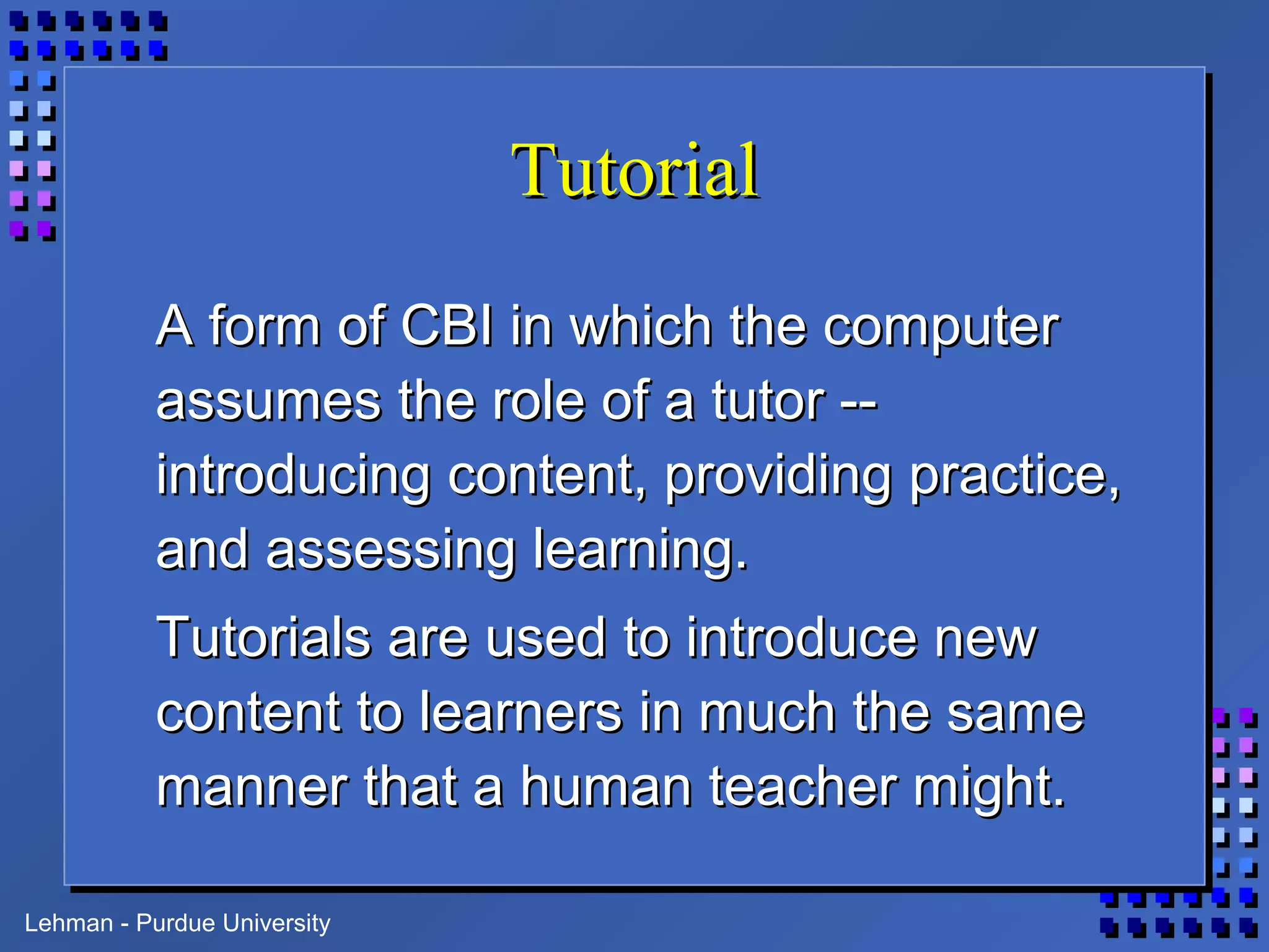 Lehman - Purdue University
TutorialTutorial
A form of CBI in which the computerA form of CBI in which the computer
assumes the role of a tutor --assumes the role of a tutor --
introducing content, providing practice,introducing content, providing practice,
and assessing learning.and assessing learning.
Tutorials are used to introduce newTutorials are used to introduce new
content to learners in much the samecontent to learners in much the same
manner that a human teacher might.manner that a human teacher might.
 